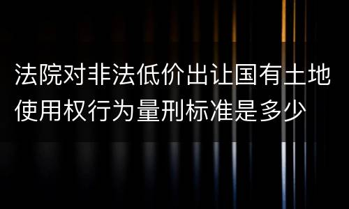 法院对非法低价出让国有土地使用权行为量刑标准是多少