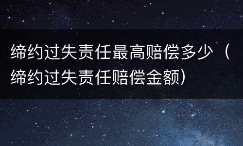 缔约过失责任最高赔偿多少（缔约过失责任赔偿金额）
