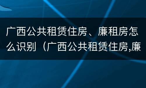 广西公共租赁住房、廉租房怎么识别（广西公共租赁住房,廉租房怎么识别的）
