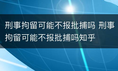 刑事拘留可能不报批捕吗 刑事拘留可能不报批捕吗知乎