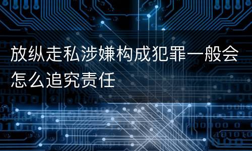 放纵走私涉嫌构成犯罪一般会怎么追究责任