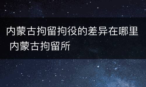内蒙古拘留拘役的差异在哪里 内蒙古拘留所