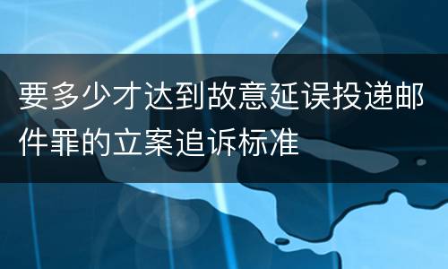 要多少才达到故意延误投递邮件罪的立案追诉标准