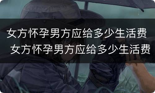 女方怀孕男方应给多少生活费 女方怀孕男方应给多少生活费合适
