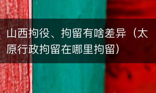 山西拘役、拘留有啥差异（太原行政拘留在哪里拘留）