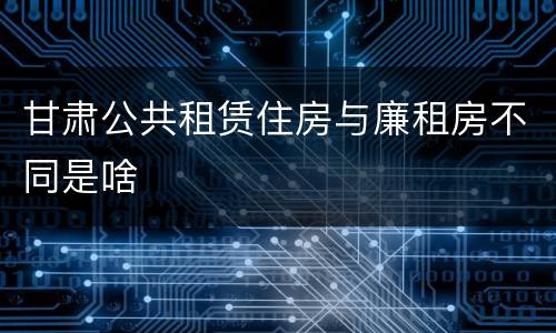 甘肃公共租赁住房与廉租房不同是啥