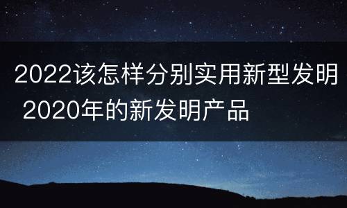 2022该怎样分别实用新型发明 2020年的新发明产品
