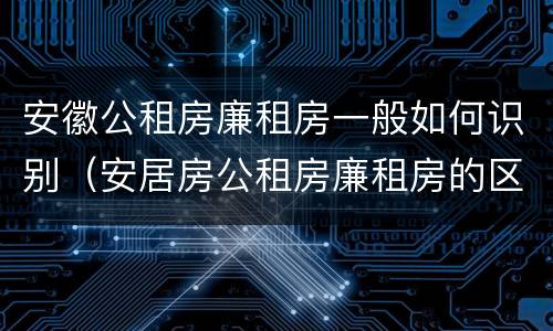 安徽公租房廉租房一般如何识别（安居房公租房廉租房的区别）