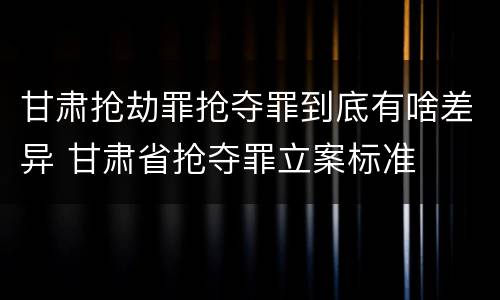 甘肃抢劫罪抢夺罪到底有啥差异 甘肃省抢夺罪立案标准