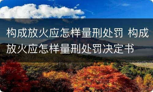 构成放火应怎样量刑处罚 构成放火应怎样量刑处罚决定书