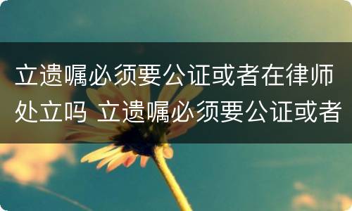 立遗嘱必须要公证或者在律师处立吗 立遗嘱必须要公证或者在律师处立吗对吗