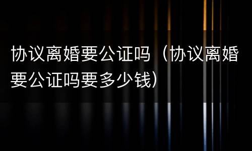 协议离婚要公证吗（协议离婚要公证吗要多少钱）