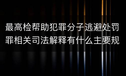 最高检帮助犯罪分子逃避处罚罪相关司法解释有什么主要规定