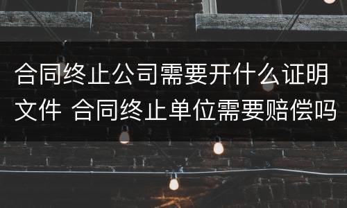 合同终止公司需要开什么证明文件 合同终止单位需要赔偿吗