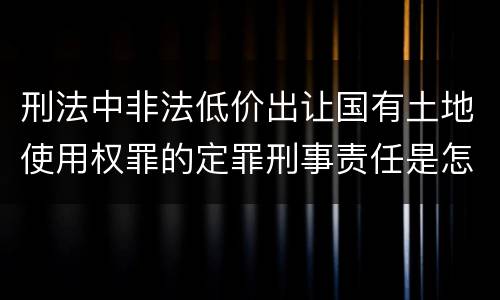 刑法中非法低价出让国有土地使用权罪的定罪刑事责任是怎样的