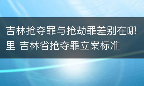 吉林抢夺罪与抢劫罪差别在哪里 吉林省抢夺罪立案标准