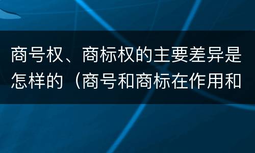 商号权、商标权的主要差异是怎样的（商号和商标在作用和性质上的区别）