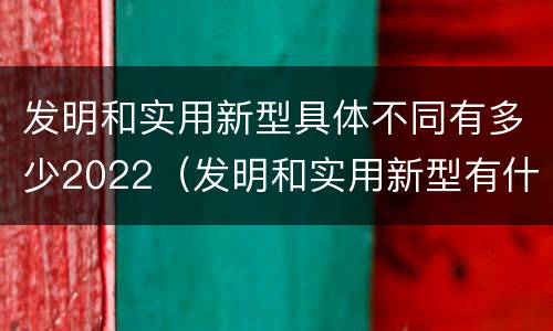 发明和实用新型具体不同有多少2022（发明和实用新型有什么区别）