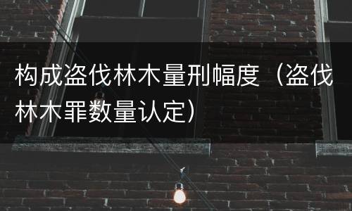 构成盗伐林木量刑幅度（盗伐林木罪数量认定）