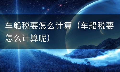 车船税要怎么计算（车船税要怎么计算呢）