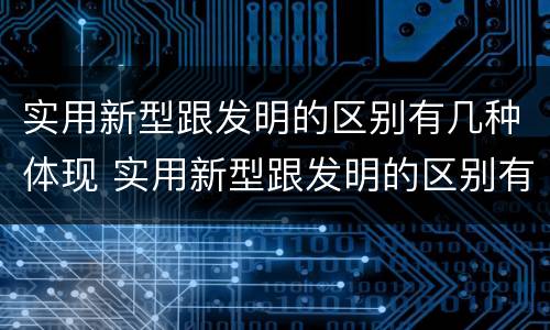 实用新型跟发明的区别有几种体现 实用新型跟发明的区别有几种体现在哪里