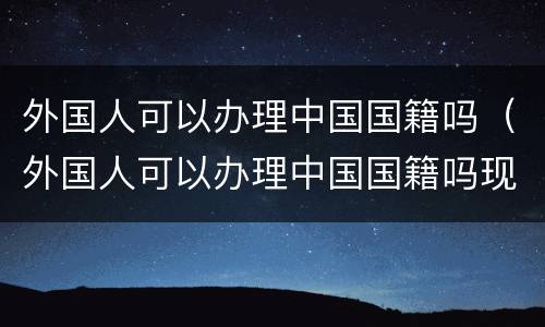 外国人可以办理中国国籍吗（外国人可以办理中国国籍吗现在）