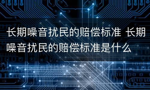 长期噪音扰民的赔偿标准 长期噪音扰民的赔偿标准是什么