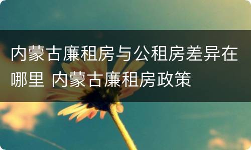 内蒙古廉租房与公租房差异在哪里 内蒙古廉租房政策