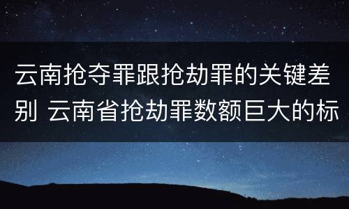 云南抢夺罪跟抢劫罪的关键差别 云南省抢劫罪数额巨大的标准