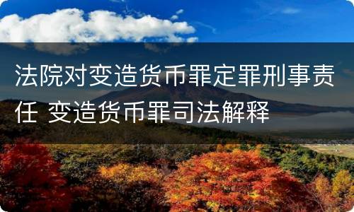 法院对变造货币罪定罪刑事责任 变造货币罪司法解释