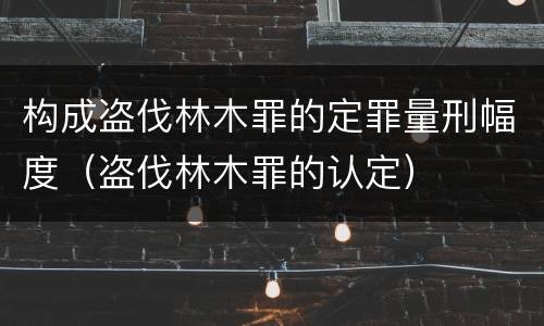 构成盗伐林木罪的定罪量刑幅度（盗伐林木罪的认定）