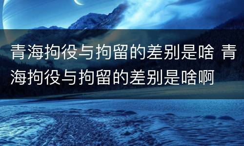 青海拘役与拘留的差别是啥 青海拘役与拘留的差别是啥啊