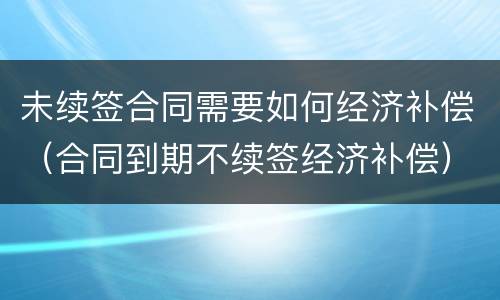 未续签合同需要如何经济补偿（合同到期不续签经济补偿）