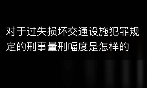 对于过失损坏交通设施犯罪规定的刑事量刑幅度是怎样的