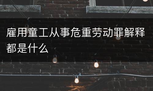 雇用童工从事危重劳动罪解释都是什么