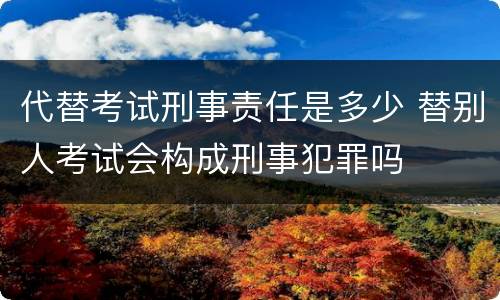 代替考试刑事责任是多少 替别人考试会构成刑事犯罪吗