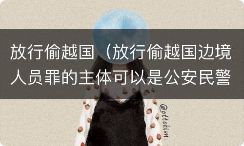放行偷越国（放行偷越国边境人员罪的主体可以是公安民警吗）