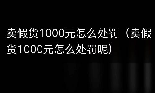 卖假货1000元怎么处罚（卖假货1000元怎么处罚呢）