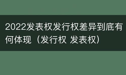 2022发表权发行权差异到底有何体现（发行权 发表权）