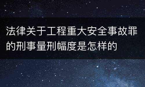 法律关于工程重大安全事故罪的刑事量刑幅度是怎样的