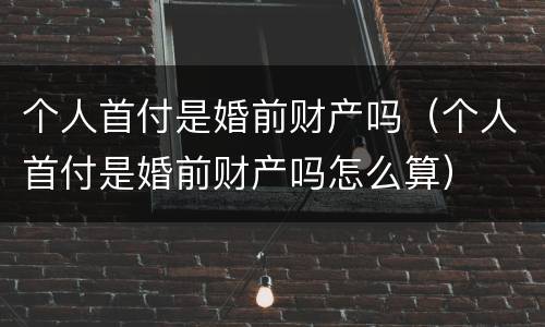 个人首付是婚前财产吗（个人首付是婚前财产吗怎么算）