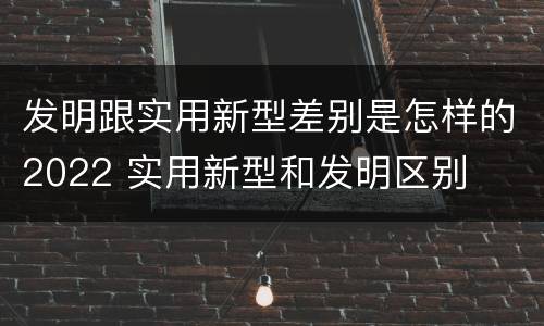 发明跟实用新型差别是怎样的2022 实用新型和发明区别