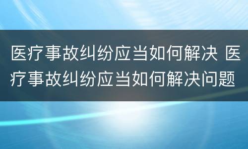 医疗事故纠纷应当如何解决 医疗事故纠纷应当如何解决问题