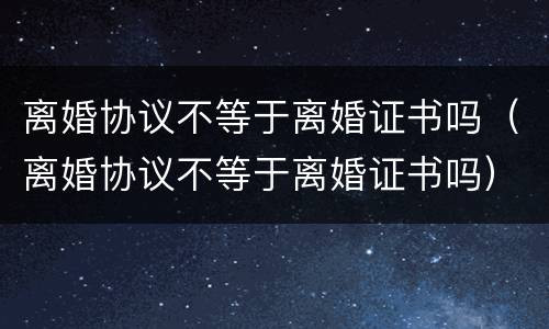 离婚协议不等于离婚证书吗（离婚协议不等于离婚证书吗）