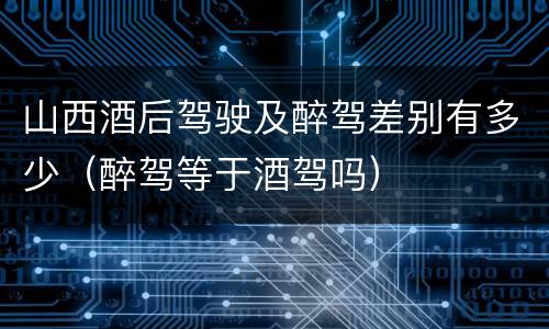 山西酒后驾驶及醉驾差别有多少（醉驾等于酒驾吗）