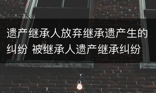 遗产继承人放弃继承遗产生的纠纷 被继承人遗产继承纠纷