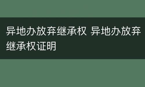 异地办放弃继承权 异地办放弃继承权证明