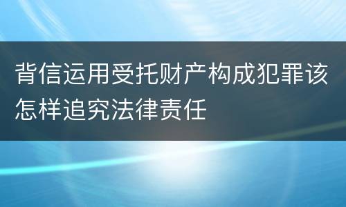 背信运用受托财产构成犯罪该怎样追究法律责任