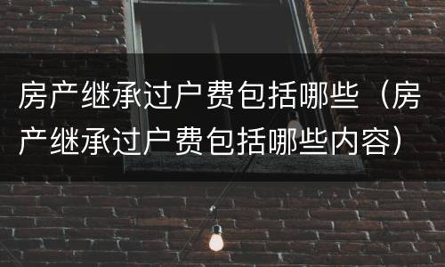 房产继承过户费包括哪些（房产继承过户费包括哪些内容）