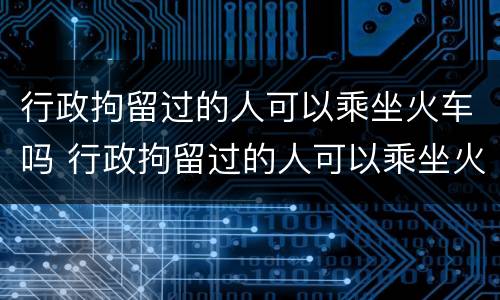 行政拘留过的人可以乘坐火车吗 行政拘留过的人可以乘坐火车吗现在